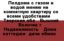 Полдома с газом и водой-меняю на 1-комнатную квартиру со всеми удобствами. - Тверская обл., Вышний Волочек г. Недвижимость » Дома, коттеджи, дачи обмен   